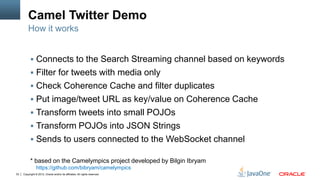 Camel Twitter Demo
         How it works


            Connects to the Search Streaming channel based on keywords
            Filter for tweets with media only
            Check Coherence Cache and filter duplicates
            Put image/tweet URL as key/value on Coherence Cache
            Transform tweets into small POJOs
            Transform POJOs into JSON Strings
            Sends to users connected to the WebSocket channel

           * based on the Camelympics project developed by Bilgin Ibryam
                https://github.com/bibryam/camelympics
33   Copyright © 2012, Oracle and/or its affiliates. All rights reserved.
 