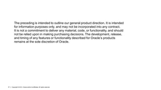 The preceding is intended to outline our general product direction. It is intended
         for information purposes only, and may not be incorporated into any contract.
         It is not a commitment to deliver any material, code, or functionality, and should
         not be relied upon in making purchasing decisions. The development, release,
         and timing of any features or functionality described for Oracle’s products
         remains at the sole discretion of Oracle.




37   Copyright © 2012, Oracle and/or its affiliates. All rights reserved.
 