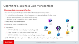 Copyright © 2016,Oracle and/orits affiliates. All rights reserved. |
Optimizing E-Business Data Management
E-Business Suite: Archiving & Purging
• E-Business Suite provides Purge/Archive solutions for the key transactional entities
• The native E-Business Suite purge and archive programs are synchronized with the data model
– Oracle’s solution considers cross-product dependencies
– Example: We can’t simply delete data in Oracle Payables
• Archive/Purge Product Information
 Product User guides – GL/AP/AR/FA/OM
 Support Notes:
 (MOS ID 138264.1) – General Ledger Archive/Purge FAQ
 (MOD ID 144431.1) – Fixed Assets Archive/Purge FAQ
 (MOS ID 136919.1) – General Ledger Archive/Purge Setup and Usage
 (MOS ID 752322.1) : Reducing Your Oracle E-Business Suite Data Footprint using Archiving, Purging, and ILM
69
Payables
Human
Resources
Alert
General
Ledger
Workflow
iExpense
 