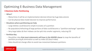 Copyright © 2016,Oracle and/orits affiliates. All rights reserved. |
Optimizing E-Business Data Management
E-Business Suite: Partitioning
• When?
– Many times it will be an implementation decision driven by huge data volume
– Can be physical data model decision to improve performance
• Situations where partitioning can help
– Large deletes could become simple truncates of a partition
– Re-population/refreshing of large portions of data could become a “partition exchange” operation
– Very large tables & their indexes can be split into smaller segments, reducing I/O
• Partition Key
– Should be a key that most statements will have in the WHERE clause to reap the benefits of
partition pruning & elimination as well as index I/O (local index)
– Data should not change often to avoid row-movement between partitions
71
 