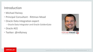 Copyright © 2014 Oracle and/or its affiliates. All rights reserved. |
Introduction
• Michael Rainey
• Principal Consultant - Rittman Mead
• Oracle Data Integration expert
– Oracle Data Integrator and Oracle GoldenGate
• Oracle ACE
• Twitter: @mRainey
Oracle Confidential – Internal/Restricted/Highly Restricted 13
 