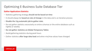 Copyright © 2015, Oracle and/or its affiliates. All rights reserved. |
Optimizing E-Business Suite Database Tier
Gather Applications Statistics
• Statistics gathering strategy should not be based on time
• It should always be based on rate of change in the data and is an iterative process
• Disable the 11g automatic job to gather stats
• Do not gather statistics excessively on entire schemas or the entire database such as
nightly or weekly
• Do not gather statistics on Global Temporary Tables
• Avoid gathering statistics during peak hours
• Gather statistics after large data load and when mix/max values have changed
31
 