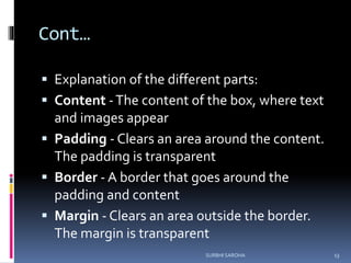 Cont…
 Explanation of the different parts:
 Content -The content of the box, where text
and images appear
 Padding - Clears an area around the content.
The padding is transparent
 Border - A border that goes around the
padding and content
 Margin - Clears an area outside the border.
The margin is transparent
13SURBHI SAROHA
 