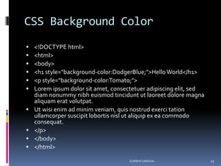 CSS Background Color
 <!DOCTYPE html>
 <html>
 <body>
 <h1 style="background-color:DodgerBlue;">HelloWorld</h1>
 <p style="background-color:Tomato;">
 Lorem ipsum dolor sit amet, consectetuer adipiscing elit, sed
diam nonummy nibh euismod tincidunt ut laoreet dolore magna
aliquam erat volutpat.
 Ut wisi enim ad minim veniam, quis nostrud exerci tation
ullamcorper suscipit lobortis nisl ut aliquip ex ea commodo
consequat.
 </p>
 </body>
 </html>
SURBHI SAROHA 29
 
