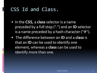 CSS Id and Class.
 In the CSS, a class selector is a name
preceded by a full stop (“.”) and an ID selector
is a name preceded by a hash character (“#”).
 The difference between an ID and a class is
that an ID can be used to identify one
element, whereas a class can be used to
identify more than one.
3SURBHI SAROHA
 