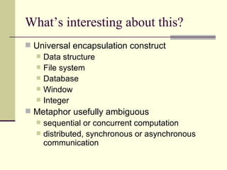 What’s interesting about this? Universal encapsulation construct Data structure File system Database Window Integer Metaphor usefully ambiguous sequential or concurrent computation distributed, synchronous or asynchronous communication 