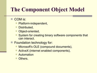 The Component Object Model COM is: Platform-independent,  Distributed,  Object-oriented,  System for creating binary software components that can interact.  Foundation technology for: Microsoft's OLE (compound documents),  ActiveX (internet enabled components),  Automation Others. 