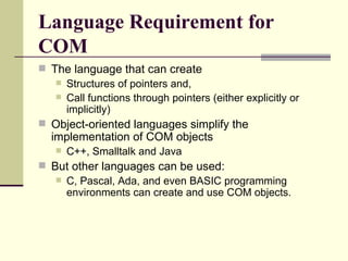 Language Requirement for COM The language that can create  Structures of pointers and,  Call functions through pointers (either explicitly or implicitly)  Object-oriented languages simplify the implementation of COM objects  C++, Smalltalk and Java But other languages can be used: C, Pascal, Ada, and even BASIC programming environments can create and use COM objects.  
