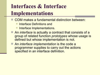 Interfaces & Interface Implementations COM makes a fundamental distinction between: Interface Definitions and  Interface Implementations.  An  interface  is actually a contract that consists of a group of related function  prototypes  whose usage is defined but whose implementation is not.  An  interface implementation  is the code a programmer supplies to carry out the actions specified in an interface definition.  