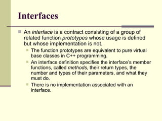 Interfaces An  interface  is a contract consisting of a group of related function  prototypes  whose usage is defined but whose implementation is not.  The function prototypes are equivalent to pure virtual base classes in C++ programming.  An interface definition specifies the interface’s member functions, called  methods,  their return types, the number and types of their parameters, and what they must do.  There is no implementation associated with an interface. 