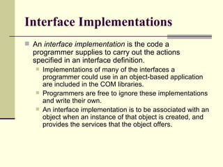 Interface Implementations An  interface implementation  is the code a programmer supplies to carry out the actions specified in an interface definition.  Implementations of many of the interfaces a programmer could use in an object-based application are included in the COM libraries.  Programmers are free to ignore these implementations and write their own.  An interface implementation is to be associated with an object when an instance of that object is created, and provides the services that the object offers. 