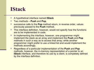 IStack A hypothetical interface named  IStack   Two  methods –  Push  and  Pop ,  successive calls to the  Pop  method return, in reverse order, values previously passed to the  Push  method.  This interface definition, however, would not specify how the functions are to be implemented in code.  In implementing the interface, however, one programmer might implement the stack as an array and implement the  Push  and  Pop  methods in such a way as to access that array; while another programmer might prefer to use a linked list and would implement the methods accordingly.  Regardless of a particular implementation of the  Push  and  Pop  methods, however, the in-memory representation of a pointer to an  IStack  interface, and therefore its use by a client, is completely defined by the interface definition. 