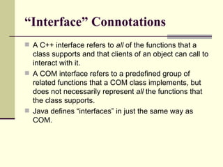 “ Interface” Connotations A C++ interface refers to  all  of the functions that a class supports and that clients of an object can call to interact with it.  A COM interface refers to a predefined group of related functions that a COM class implements, but does not necessarily represent  all  the functions that the class supports. Java defines “interfaces” in just the same way as COM. 