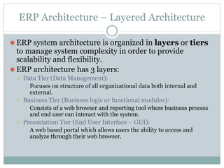 ERP Architecture – Layered Architecture
⚫ ERP system architecture is organized in layers or tiers
to manage system complexity in order to provide
scalability and flexibility.
⚫ ERP architecture has 3 layers:
⚪ Data Tier (Data Management):
⯍ Focuses on structure of all organizational data both internal and
external.
⚪ Business Tier (Business logic or functional modules):
⯍ Consists of a web browser and reporting tool where business process
and end user can interact with the system.
⚪ Presentation Tier (End User Interface – GUI):
⯍ A web based portal which allows users the ability to access and
analyze through their web browser.
 