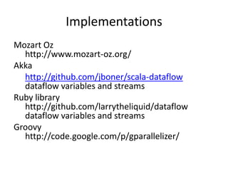 Implementations
Mozart Oz
  http://www.mozart-oz.org/
Akka
  http://github.com/jboner/scala-dataflow
  dataflow variables and streams
Ruby library
  http://github.com/larrytheliquid/dataflow
  dataflow variables and streams
Groovy
  http://code.google.com/p/gparallelizer/
 