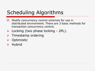 Scheduling Algorithms
 Modify concurrency control schemes for use in
distributed environment. There are 3 basic methods for
transaction concurrency control.
 Locking (two phase locking - 2PL).
 Timestamp ordering
 Optimistic
 Hybrid
 