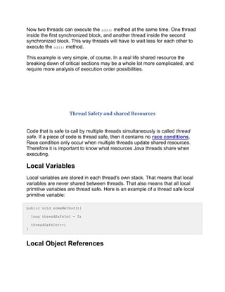 Now two threads can execute the add() method at the same time. One thread
inside the first synchronized block, and another thread inside the second
synchronized block. This way threads will have to wait less for each other to
execute the add() method.
This example is very simple, of course. In a real life shared resource the
breaking down of critical sections may be a whole lot more complicated, and
require more analysis of execution order possibilities.
Thread Safety and shared Resources
Code that is safe to call by multiple threads simultaneously is called thread
safe. If a piece of code is thread safe, then it contains no race conditions.
Race condition only occur when multiple threads update shared resources.
Therefore it is important to know what resources Java threads share when
executing.
Local Variables
Local variables are stored in each thread's own stack. That means that local
variables are never shared between threads. That also means that all local
primitive variables are thread safe. Here is an example of a thread safe local
primitive variable:
public void someMethod(){
long threadSafeInt = 0;
threadSafeInt++;
}
Local Object References
 