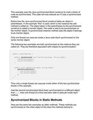 This example uses the Java synchronized block construct to mark a block of
code as synchronized. This code will now execute as if it was a synchronized
method.
Notice how the Java synchronized block construct takes an object in
parentheses. In the example "this" is used, which is the instance the add
method is called on. The object taken in the parentheses by the synchronized
construct is called a monitor object. The code is said to be synchronized on
the monitor object. A synchronized instance method uses the object it belongs
to as monitor object.
Only one thread can execute inside a Java code block synchronized on the
same monitor object.
The following two examples are both synchronized on the instance they are
called on. They are therefore equivalent with respect to synchronization:
public class MyClass {
public synchronized void log1(String msg1, String msg2){
log.writeln(msg1);
log.writeln(msg2);
}
public void log2(String msg1, String msg2){
synchronized(this){
log.writeln(msg1);
log.writeln(msg2);
}
}
}
Thus only a single thread can execute inside either of the two synchronized
blocks in this example.
Had the second synchronized block been synchronized on a different object
than this, then one thread at a time had been able to execute inside each
method.
Synchronized Blocks in Static Methods
Here are the same two examples as static methods. These methods are
synchronized on the class object of the class the methods belong to:
 