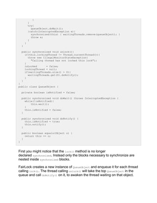 }
}
try{
queueObject.doWait();
}catch(InterruptedException e){
synchronized(this) { waitingThreads.remove(queueObject); }
throw e;
}
}
}
public synchronized void unlock(){
if(this.lockingThread != Thread.currentThread()){
throw new IllegalMonitorStateException(
"Calling thread has not locked this lock");
}
isLocked = false;
lockingThread = null;
if(waitingThreads.size() > 0){
waitingThreads.get(0).doNotify();
}
}
}
public class QueueObject {
private boolean isNotified = false;
public synchronized void doWait() throws InterruptedException {
while(!isNotified){
this.wait();
}
this.isNotified = false;
}
public synchronized void doNotify() {
this.isNotified = true;
this.notify();
}
public boolean equals(Object o) {
return this == o;
}
}
First you might notice that the lock() method is no longer
declared synchronized. Instead only the blocks necessary to synchronize are
nested inside synchronized blocks.
FairLock creates a new instance of QueueObject and enqueue it for each thread
calling lock(). The thread calling unlock() will take the top QueueObject in the
queue and call doNotify() on it, to awaken the thread waiting on that object.
 