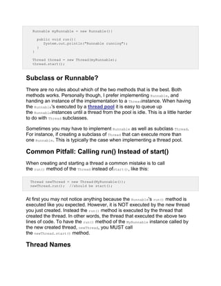 Runnable myRunnable = new Runnable(){
public void run(){
System.out.println("Runnable running");
}
}
Thread thread = new Thread(myRunnable);
thread.start();
Subclass or Runnable?
There are no rules about which of the two methods that is the best. Both
methods works. Personally though, I prefer implementing Runnable, and
handing an instance of the implementation to a Threadinstance. When having
the Runnable's executed by a thread pool it is easy to queue up
the Runnableinstances until a thread from the pool is idle. This is a little harder
to do with Thread subclasses.
Sometimes you may have to implement Runnable as well as subclass Thread.
For instance, if creating a subclass of Thread that can execute more than
one Runnable. This is typically the case when implementing a thread pool.
Common Pitfall: Calling run() Instead of start()
When creating and starting a thread a common mistake is to call
the run() method of the Thread instead ofstart(), like this:
Thread newThread = new Thread(MyRunnable());
newThread.run(); //should be start();
At first you may not notice anything because the Runnable's run() method is
executed like you expected. However, it is NOT executed by the new thread
you just created. Instead the run() method is executed by the thread that
created the thread. In other words, the thread that executed the above two
lines of code. To have the run() method of the MyRunnable instance called by
the new created thread, newThread, you MUST call
the newThread.start() method.
Thread Names
 