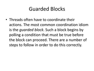 Guarded Blocks
• Threads often have to coordinate their
actions. The most common coordination idiom
is the guarded block. Such a block begins by
polling a condition that must be true before
the block can proceed. There are a number of
steps to follow in order to do this correctly.
 
