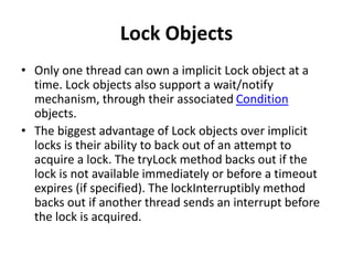 Lock Objects
• Only one thread can own a implicit Lock object at a
time. Lock objects also support a wait/notify
mechanism, through their associated Condition
objects.
• The biggest advantage of Lock objects over implicit
locks is their ability to back out of an attempt to
acquire a lock. The tryLock method backs out if the
lock is not available immediately or before a timeout
expires (if specified). The lockInterruptibly method
backs out if another thread sends an interrupt before
the lock is acquired.
 
