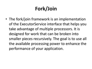Fork/Join
• The fork/join framework is an implementation
of the ExecutorService interface that helps you
take advantage of multiple processors. It is
designed for work that can be broken into
smaller pieces recursively. The goal is to use all
the available processing power to enhance the
performance of your application.
 