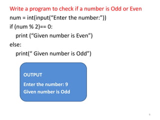 Write a program to check if a number is Odd or Even
num = int(input(“Enter the number:”))
if (num % 2)== 0:
print (“Given number is Even”)
else:
print(“ Given number is Odd”)
6
OUTPUT
Enter the number: 9
Given number is Odd
 