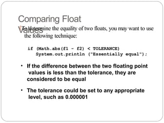 Comparing Float
Values
To determine the equality of two floats, you may want to use
the following technique:
if (Math.abs(f1 - f2) < TOLERANCE)
System.out.println ("Essentially equal");
• If the difference between the two floating point
values is less than the tolerance, they are
considered to be equal
• The tolerance could be set to any appropriate
level, such as 0.000001
 