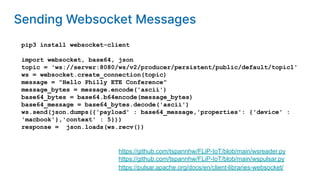 pip3 install websocket-client
import websocket, base64, json
topic = 'ws://server:8080/ws/v2/producer/persistent/public/default/topic1'
ws = websocket.create_connection(topic)
message = "Hello Philly ETE Conference"
message_bytes = message.encode('ascii')
base64_bytes = base64.b64encode(message_bytes)
base64_message = base64_bytes.decode('ascii')
ws.send(json.dumps({'payload' : base64_message,'properties': {'device' :
'macbook'},'context' : 5}))
response = json.loads(ws.recv())
https://pulsar.apache.org/docs/en/client-libraries-websocket/
https://github.com/tspannhw/FLiP-IoT/blob/main/wspulsar.py
https://github.com/tspannhw/FLiP-IoT/blob/main/wsreader.py
Sending Websocket Messages
 