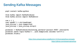 pip3 install kafka-python
from kafka import KafkaProducer
from kafka.errors import KafkaError
row = { }
row['gasKO'] = str(readings)
json_string = json.dumps(row)
json_string = json_string.strip()
producer = KafkaProducer(bootstrap_servers='pulsar1:9092',retries=3)
producer.send('topic-kafka-1', json.dumps(row).encode('utf-8'))
producer.flush()
https://github.com/streamnative/kop
https://docs.streamnative.io/platform/v1.0.0/concepts/kop-concepts
Sending Kafka Messages
 