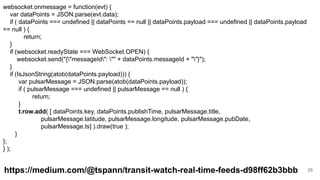 25
websocket.onmessage = function(evt) {
var dataPoints = JSON.parse(evt.data);
if ( dataPoints === undefined || dataPoints == null || dataPoints.payload === undefined || dataPoints.payload
== null ) {
return;
}
if (websocket.readyState === WebSocket.OPEN) {
websocket.send("{"messageId": "" + dataPoints.messageId + ""}");
}
if (IsJsonString(atob(dataPoints.payload))) {
var pulsarMessage = JSON.parse(atob(dataPoints.payload));
if ( pulsarMessage === undefined || pulsarMessage == null ) {
return;
}
t.row.add( [ dataPoints.key, dataPoints.publishTime, pulsarMessage.title,
pulsarMessage.latitude, pulsarMessage.longitude, pulsarMessage.pubDate,
pulsarMessage.ts] ).draw(true );
}
};
} );
https://medium.com/@tspann/transit-watch-real-time-feeds-d98ff62b3bbb
 