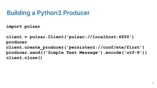 Building a Python3 Producer
import pulsar
client = pulsar.Client('pulsar://localhost:6650')
producer
client.create_producer('persistent://conf/ete/first')
producer.send(('Simple Text Message').encode('utf-8'))
client.close()
7
 