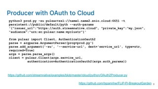 python3 prod.py -su pulsar+ssl://name1.name2.snio.cloud:6651 -t
persistent://public/default/pyth --auth-params
'{"issuer_url":"https://auth.streamnative.cloud", "private_key":"my.json",
"audience":"urn:sn:pulsar:name:myclustr"}'
from pulsar import Client, AuthenticationOauth2
parse = argparse.ArgumentParser(prog=prod.py')
parse.add_argument('-su', '--service-url', dest='service_url', type=str,
required=True)
args = parse.parse_args()
client = pulsar.Client(args.service_url,
authentication=AuthenticationOauth2(args.auth_params))
https://github.com/streamnative/examples/blob/master/cloud/python/OAuth2Producer.py
https://github.com/tspannhw/FLiP-Pi-BreakoutGarden
Producer with OAuth to Cloud
8
 