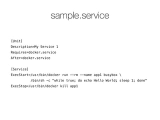 sample.service 
[Unit] 
Description=My Service 1 
Requires=docker.service 
After=docker.service 
! 
[Service] 
ExecStart=/usr/bin/docker run --rm --name app1 busybox  
/bin/sh -c "while true; do echo Hello World; sleep 1; done" 
ExecStop=/usr/bin/docker kill app1 
 