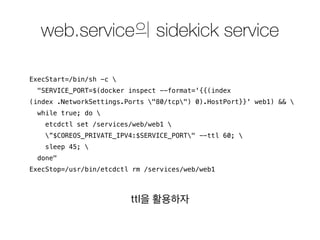 web.service의 sidekick service 
ExecStart=/bin/sh -c  
"SERVICE_PORT=$(docker inspect --format='{{(index 
(index .NetworkSettings.Ports "80/tcp") 0).HostPort}}' web1) &&  
while true; do  
etcdctl set /services/web/web1  
”$COREOS_PRIVATE_IPV4:$SERVICE_PORT" --ttl 60;  
sleep 45;  
done" 
ExecStop=/usr/bin/etcdctl rm /services/web/web1 
ttl을 활용하자 
 