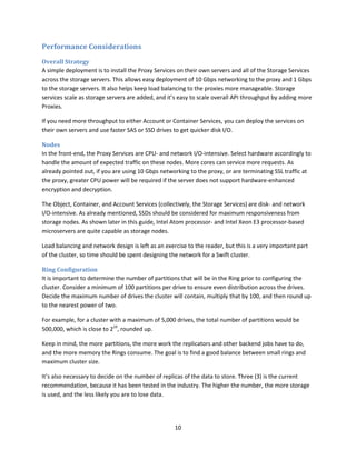 Performance Considerations
Overall Strategy
A simple deployment is to install the Proxy Services on their own servers and all of the Storage Services
across the storage servers. This allows easy deployment of 10 Gbps networking to the proxy and 1 Gbps
to the storage servers. It also helps keep load balancing to the proxies more manageable. Storage
services scale as storage servers are added, and it’s easy to scale overall API throughput by adding more
Proxies.
If you need more throughput to either Account or Container Services, you can deploy the services on
their own servers and use faster SAS or SSD drives to get quicker disk I/O.
Nodes
In the front-end, the Proxy Services are CPU- and network I/O-intensive. Select hardware accordingly to
handle the amount of expected traffic on these nodes. More cores can service more requests. As
already pointed out, if you are using 10 Gbps networking to the proxy, or are terminating SSL traffic at
the proxy, greater CPU power will be required if the server does not support hardware-enhanced
encryption and decryption.
The Object, Container, and Account Services (collectively, the Storage Services) are disk- and network
I/O-intensive. As already mentioned, SSDs should be considered for maximum responsiveness from
storage nodes. As shown later in this guide, Intel Atom processor- and Intel Xeon E3 processor-based
microservers are quite capable as storage nodes.
Load balancing and network design is left as an exercise to the reader, but this is a very important part
of the cluster, so time should be spent designing the network for a Swift cluster.
Ring Configuration
It is important to determine the number of partitions that will be in the Ring prior to configuring the
cluster. Consider a minimum of 100 partitions per drive to ensure even distribution across the drives.
Decide the maximum number of drives the cluster will contain, multiply that by 100, and then round up
to the nearest power of two.
For example, for a cluster with a maximum of 5,000 drives, the total number of partitions would be
500,000, which is close to 219, rounded up.
Keep in mind, the more partitions, the more work the replicators and other backend jobs have to do,
and the more memory the Rings consume. The goal is to find a good balance between small rings and
maximum cluster size.
It’s also necessary to decide on the number of replicas of the data to store. Three (3) is the current
recommendation, because it has been tested in the industry. The higher the number, the more storage
is used, and the less likely you are to lose data.

10

 