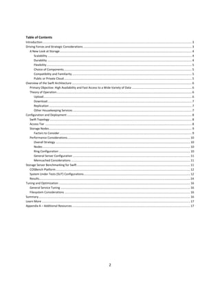 Table of Contents
Introduction ...................................................................................................................................................................................... 3
Driving Forces and Strategic Considerations .................................................................................................................................... 3
A New Look at Storage ................................................................................................................................................................. 4
Scalability ................................................................................................................................................................................ 4
Durability ................................................................................................................................................................................ 4
Flexibility ................................................................................................................................................................................. 5
Choice of Components ............................................................................................................................................................ 5
Compatibility and Familiarity .................................................................................................................................................. 5
Public or Private Cloud ............................................................................................................................................................ 5
Overview of the Swift Architecture .................................................................................................................................................. 6
Primary Objective: High Availability and Fast Access to a Wide Variety of Data ......................................................................... 6
Theory of Operation..................................................................................................................................................................... 6
Upload..................................................................................................................................................................................... 6
Download ................................................................................................................................................................................ 7
Replication .............................................................................................................................................................................. 7
Other Housekeeping Services ................................................................................................................................................. 7
Configuration and Deployment ........................................................................................................................................................ 8
Swift Topology ............................................................................................................................................................................. 8
Access Tier ................................................................................................................................................................................... 8
Storage Nodes .............................................................................................................................................................................. 9
Factors to Consider ................................................................................................................................................................. 9
Performance Considerations...................................................................................................................................................... 10
Overall Strategy .................................................................................................................................................................... 10
Nodes .................................................................................................................................................................................... 10
Ring Configuration ................................................................................................................................................................ 10
General Server Configuration ............................................................................................................................................... 11
Memcached Considerations ................................................................................................................................................. 11
Storage Server Benchmarking for Swift .......................................................................................................................................... 11
COSBench Platform .................................................................................................................................................................... 12
System Under Tests (SUT) Configurations .................................................................................................................................. 12
Results…………………………………………………………………………………………………………………………………………………………………………………..14
Tuning and Optimization ................................................................................................................................................................ 16
General Service Tuning .............................................................................................................................................................. 16
Filesystem Considerations ......................................................................................................................................................... 16
Summary ......................................................................................................................................................................................... 16
Learn More ..................................................................................................................................................................................... 17
Appendix A – Additional Resources ................................................................................................................................................ 17

2

 