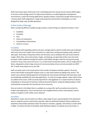 Swift meets these types of demands, from small deployments for storing virtual machine (VM) images,
to mission-critical storage clusters for high-volume websites, to mobile application development
environments, custom file-sharing applications, big data analytics, and private storage Infrastructure as
a Service (IaaS). Swift originated in a large-scale production environment at RackSpace, so it was
designed for large-scale, durable operations.

A New Look at Storage
When considering different scalable storage solutions, several things are important to keep in mind.







Scalability
Durability
Cost
Choice of components
Compatibility and familiarity
Cloud or in-house

Scalability
To easily grow with expanding content and users, storage systems need to handle web-scale workloads
with many concurrent readers from and writers to a data store, writing and reading a wide variety of
data types. Some data is frequently written and retrieved, such as database files and virtual machine
images. Other data, such as documents, images, and backups, are generally written once and rarely
accessed. Unlike traditional storage file systems, Swift Object Storage is ideal for storing and serving
content to many, many concurrent users. It is a multi-tenant and durable system, with no single point of
failure, designed to contain large amounts of unstructured data at low cost and accessible via a REST
API. In Swift, every object has its own URL.
Swift can easily scale as the cluster grows in the number of requests and data capacity. The proxy
servers that handle incoming API requests scale in a near-linear fashion by adding more servers. The
system uses a shared-nothing approach and employs the same proven techniques that have been used
to provide high availability by many web applications. To scale out storage capacity, nodes and/or drives
are added to the cluster. Swift can easily expand from a few gigabytes on a couple machines to dozens
of petabytes on thousands of machines scattered around the planet, simply by adding hardware. Swift
automatically incorporates the new devices into its resources.
Since all content in the Object Store is available via a unique URL, Swift can easily serve content to
modern web applications, and it also becomes very straightforward to either cache popular content
locally or integrate it with a CDN, such as Akamai*.
Durability
Downtime is costly. Lack of content can affect a wide range of users, preventing them from doing their
work or using the service to which they subscribe. Swift can withstand hardware failures without any
downtime and provides operations teams the means to maintain, upgrade, and enhance a cluster while
in flight. To achieve this level of durability, Swift distributes objects in triplicate across the cluster. A
4

 