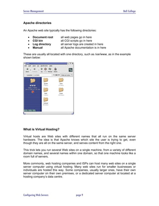 Server Management                                                               Bell College



Apache directories

An Apache web site typically has the following directories:

    •   Document root         all web pages go in here
    •   CGI bin               all CGI scripts go in here
    •   Log directory         all server logs are created in here
    •   Manual                all Apache documentation is in here

These are usually all located with one directory, such as /var/www, as in the example
shown below:




What is Virtual Hosting?

Virtual hosts are Web sites with different names that all run on the same server
hardware. The idea is that Apache knows which site the user is trying to get, even
though they are all on the same server, and serves content from the right one.

This trick lets you run several Web sites on a single machine, from a variety of different
domain names, and several names within one domain, so that one machine looks like a
room full of servers.

More commonly, web hosting companies and ISPs can host many web sites on a single
server computer using virtual hosting. Many web sites run for smaller businesses or
individuals are hosted this way. Some companies, usually larger ones, have their own
server computer on their own premises, or a dedicated server computer at located at a
hosting company’s data centre.




Configuring Web Servers                   page 9
 