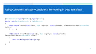 Using Converters to Apply Conditional Formatting in Data Templates
[ValueConversion(typeof(DateTime), typeof(Brush))]
public class DateBrushConverter : IValueConverter
{
public object Convert(object value, Type targetType, object parameter, System.Globalization.CultureInfo
culture)
{ … }
public object ConvertBack(object value, Type targetType, object parameter,
System.Globalization.CultureInfo culture)
{
throw new NotImplementedException();
}
}
11
 