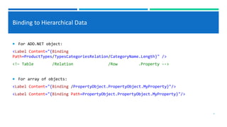 Binding to Hierarchical Data
 For ADO.NET object:
<Label Content="{Binding
Path=ProductTypes/TypesCategoriesRelation/CategoryName.Length}" />
<!– Table /Relation /Row .Property -->
 For array of objects:
<Label Content="{Binding /PropertyObject.PropertyObject.MyProperty}"/>
<Label Content="{Binding Path=PropertyObject.PropertyObject.MyProperty}"/>
4
 