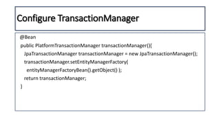 Configure TransactionManager
@Bean
public PlatformTransactionManager transactionManager(){
JpaTransactionManager transactionManager = new JpaTransactionManager();
transactionManager.setEntityManagerFactory(
entityManagerFactoryBean().getObject() );
return transactionManager;
}
 
