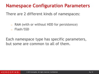 Namespace Configuration Parameters
There are 2 different kinds of namespaces:
o
o

RAM (with or without HDD for persistence)
Flash/SSD

Each namespace type has specific parameters,
but some are common to all of them.

© 2014 Aerospike. All rights reserved. Confidential

Pg. 33

 