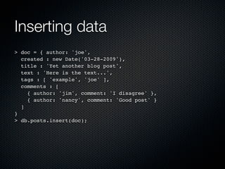 Inserting data
> doc = { author: 'joe',
  created : new Date('03-28-2009'),
  title : 'Yet another blog post',
  text : 'Here is the text...',
  tags : [ 'example', 'joe' ],
  comments : [
    { author: 'jim', comment: 'I disagree' },
    { author: 'nancy', comment: 'Good post' }
  ]
}
> db.posts.insert(doc);
 