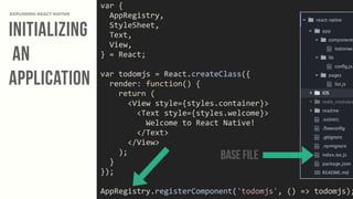 Initializing
an
Application
EXPLORING REACT NATIVE
var	
  {	
  
	
  	
  AppRegistry,	
  
	
  	
  StyleSheet,	
  
	
  	
  Text,	
  
	
  	
  View,	
  
}	
  =	
  React;	
  
var	
  todomjs	
  =	
  React.createClass({	
  
	
  	
  render:	
  function()	
  {	
  
	
  	
  	
  	
  return	
  (	
  
	
  	
  	
  	
  	
  	
  <View	
  style={styles.container}>	
  
	
  	
  	
  	
  	
  	
  	
  	
  <Text	
  style={styles.welcome}>	
  
	
  	
  	
  	
  	
  	
  	
  	
  	
  	
  Welcome	
  to	
  React	
  Native!	
  
	
  	
  	
  	
  	
  	
  	
  	
  </Text>	
  
	
  	
  	
  	
  	
  	
  </View>	
  
	
  	
  	
  	
  );	
  
	
  	
  }	
  
});	
  
AppRegistry.registerComponent('todomjs',	
  ()	
  =>	
  todomjs);
Base File
 