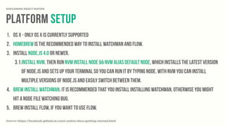 platform Setup
EXPLORING REACT NATIVE
1. OS X - Only OS X is currently supported
2. Homebrew is the recommended way to install Watchman and Flow.
3. Install Node.js 4.0 or newer.
3.1.Install nvm. Then run nvm install node && nvm alias default node, which installs the latest version
of Node.js and sets up your terminal so you can run it by typing node. With nvm you can install
multiple versions of Node.js and easily switch between them.
4. brew install watchman. It is recommended that you install installing watchman, otherwise you might
hit a node file watching bug.
5. brew install flow, if you want to use flow.
Source: https://facebook.github.io/react-native/docs/getting-started.html
 
