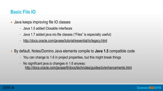 Basic File IO
▪ Java keeps improving file IO classes
- Java 1.5 added Closable interfaces
- Java 1.7 added java.nio.file classes (“Files” is especially useful)
- http://docs.oracle.com/javase/tutorial/essential/io/legacy.html  
▪ By default, Notes/Domino Java elements compile to Java 1.5 compatible code
- You can change to 1.6 in project properties, but this might break things
- No significant java.io changes in 1.6 anyway:  
http://docs.oracle.com/javase/6/docs/technotes/guides/io/enhancements.html
 