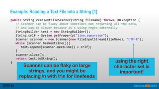 Example: Reading a Text File into a String [1]
   public  String  readTextFileScanner(String  fileName)  throws  IOException  {  
      //  Scanner  can  be  flaky  about  sometimes  not  returning  all  the  data,    
      //  and  can  be  slower  because  it's  using  regex  internally  
      StringBuilder  text  =  new  StringBuilder();  
      String  crlf  =  System.getProperty("line.separator");  
      Scanner  scanner  =  new  Scanner(new  FileInputStream(fileName),  "UTF-­‐8");  
      while  (scanner.hasNextLine()){  
         text.append(scanner.nextLine()  +  crlf);  
      }  
      scanner.close();  
      return  text.toString();  
   } using the right
character set is
important!
Scanner can be flaky on large
strings, and you might be
replacing n with rn for linefeeds
 