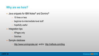 Why are we here?
▪ Java snippets for IBM Notes® and Domino®
- 10 lines or less
- beginner-to-intermediate level stuff
- hopefully useful
▪ Integration tips
- XPages only
- Gotchas
▪ Sample database
- http://www.runningnotes.net and/or http://nsftools.com/blog
 